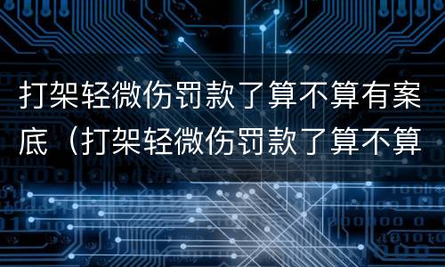 打架轻微伤罚款了算不算有案底（打架轻微伤罚款了算不算有案底的人）
