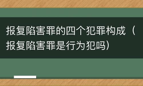 报复陷害罪的四个犯罪构成（报复陷害罪是行为犯吗）