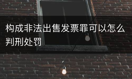 构成非法出售发票罪可以怎么判刑处罚