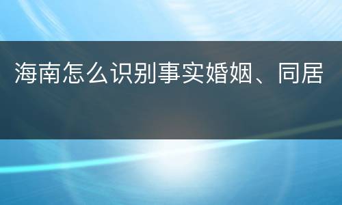 海南怎么识别事实婚姻、同居