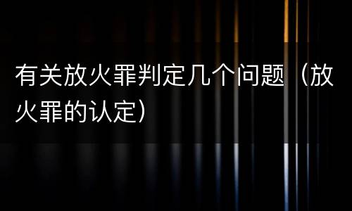 有关放火罪判定几个问题（放火罪的认定）