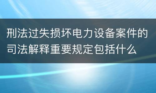 刑法过失损坏电力设备案件的司法解释重要规定包括什么