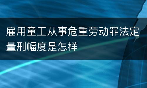 雇用童工从事危重劳动罪法定量刑幅度是怎样