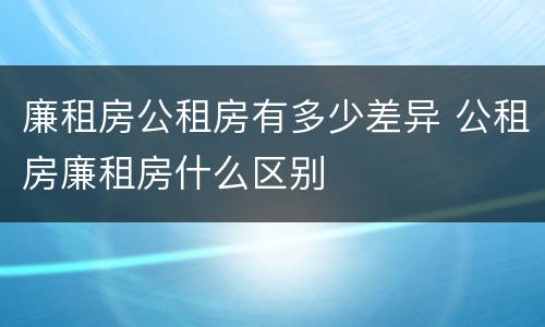 廉租房公租房有多少差异 公租房廉租房什么区别