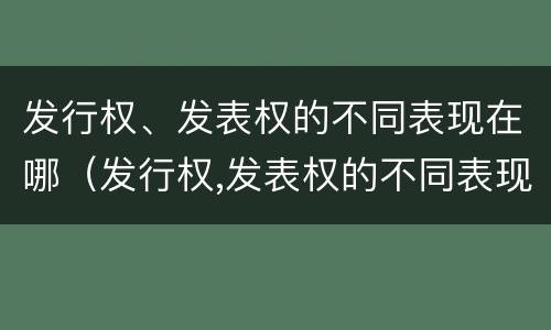 发行权、发表权的不同表现在哪（发行权,发表权的不同表现在哪几方面）