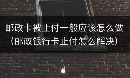 邮政卡被止付一般应该怎么做（邮政银行卡止付怎么解决）
