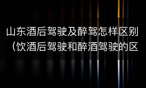 山东酒后驾驶及醉驾怎样区别（饮酒后驾驶和醉酒驾驶的区别）