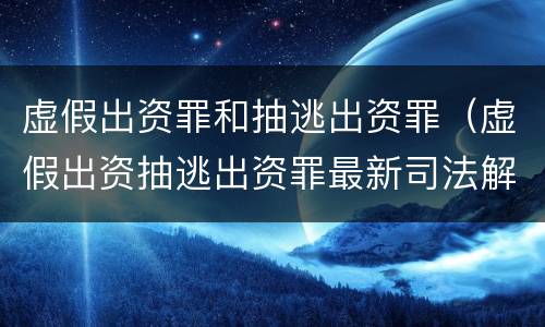虚假出资罪和抽逃出资罪（虚假出资抽逃出资罪最新司法解释）