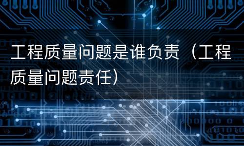 工程质量问题是谁负责（工程质量问题责任）