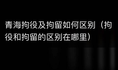 青海拘役及拘留如何区别（拘役和拘留的区别在哪里）