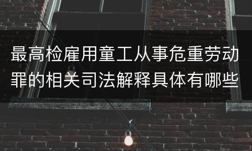 最高检雇用童工从事危重劳动罪的相关司法解释具体有哪些重要内容