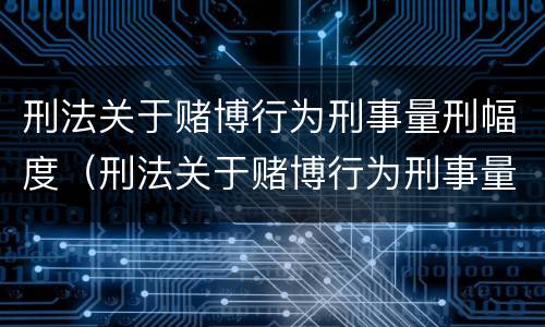 刑法关于赌博行为刑事量刑幅度（刑法关于赌博行为刑事量刑幅度的规定）