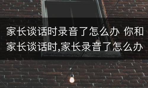 家长谈话时录音了怎么办 你和家长谈话时,家长录音了怎么办
