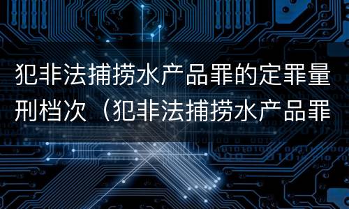 犯非法捕捞水产品罪的定罪量刑档次（犯非法捕捞水产品罪的定罪量刑档次是多少）