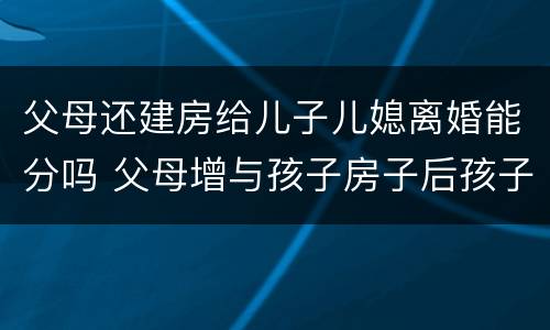 父母还建房给儿子儿媳离婚能分吗 父母增与孩子房子后孩子离婚怎样办