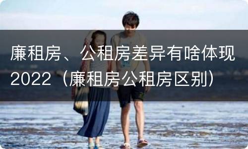 廉租房、公租房差异有啥体现2022（廉租房公租房区别）