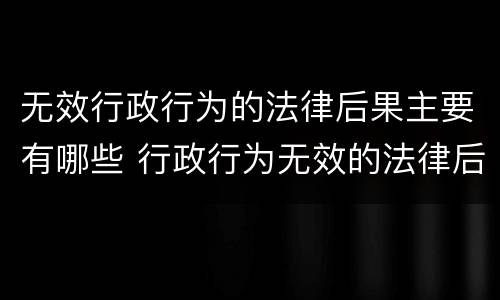 无效行政行为的法律后果主要有哪些 行政行为无效的法律后果是