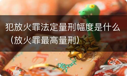 犯放火罪法定量刑幅度是什么（放火罪最高量刑）