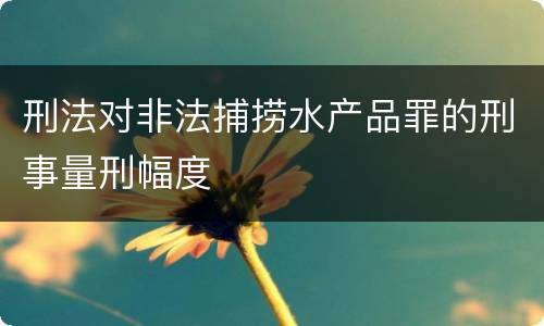 刑法对非法捕捞水产品罪的刑事量刑幅度