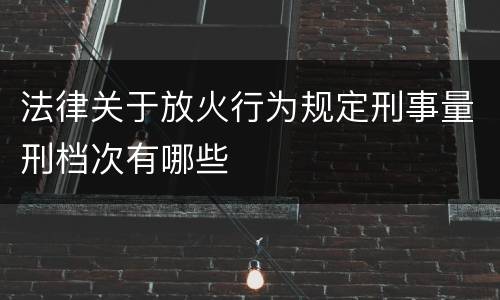 法律关于放火行为规定刑事量刑档次有哪些