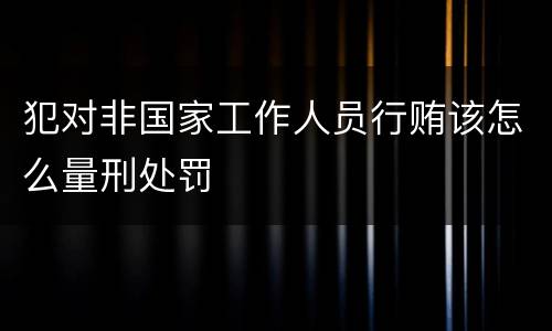犯对非国家工作人员行贿该怎么量刑处罚