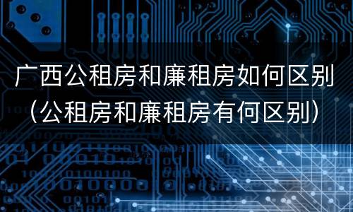 广西公租房和廉租房如何区别（公租房和廉租房有何区别）