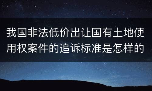 我国非法低价出让国有土地使用权案件的追诉标准是怎样的