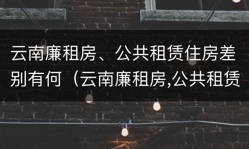云南廉租房、公共租赁住房差别有何（云南廉租房,公共租赁住房差别有何规定）