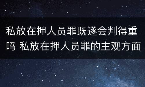 私放在押人员罪既遂会判得重吗 私放在押人员罪的主观方面