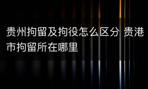 贵州拘留及拘役怎么区分 贵港市拘留所在哪里