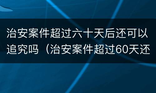 治安案件超过六十天后还可以追究吗（治安案件超过60天还能处罚吗?）