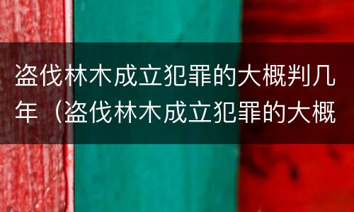 盗伐林木成立犯罪的大概判几年（盗伐林木成立犯罪的大概判几年呢）
