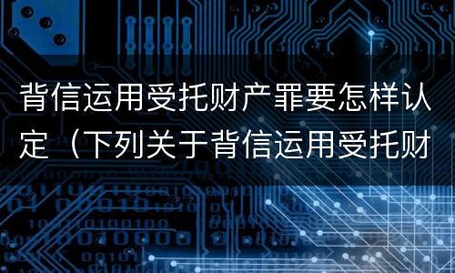 背信运用受托财产罪要怎样认定（下列关于背信运用受托财产罪的说法中正确的是）