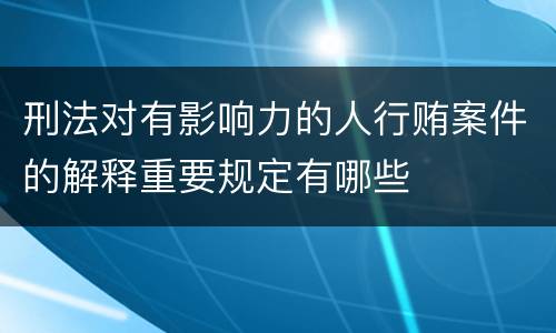 刑法对有影响力的人行贿案件的解释重要规定有哪些