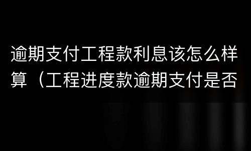 逾期支付工程款利息该怎么样算（工程进度款逾期支付是否要支付利息）