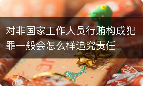对非国家工作人员行贿构成犯罪一般会怎么样追究责任