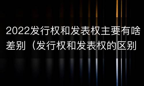 2022发行权和发表权主要有啥差别（发行权和发表权的区别）