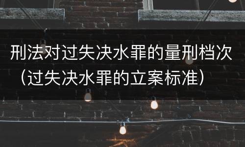刑法对过失决水罪的量刑档次（过失决水罪的立案标准）