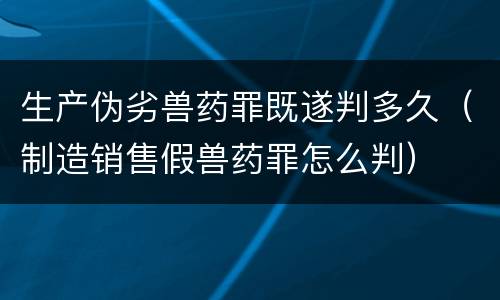 生产伪劣兽药罪既遂判多久（制造销售假兽药罪怎么判）