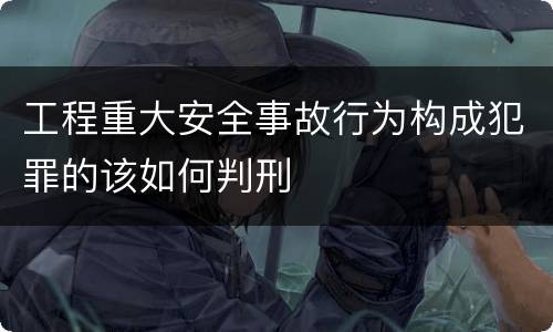 工程重大安全事故行为构成犯罪的该如何判刑