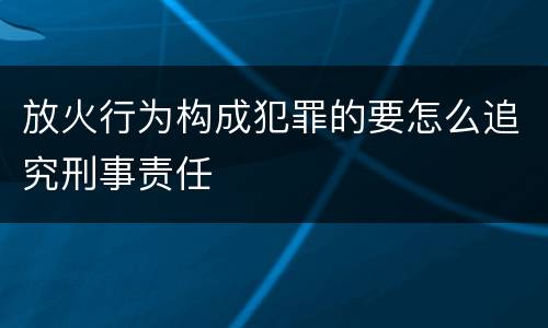 放火行为构成犯罪的要怎么追究刑事责任