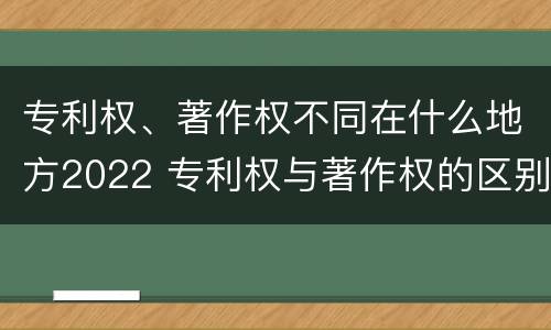 专利权、著作权不同在什么地方2022 专利权与著作权的区别与联系
