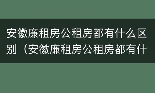 安徽廉租房公租房都有什么区别（安徽廉租房公租房都有什么区别图片）