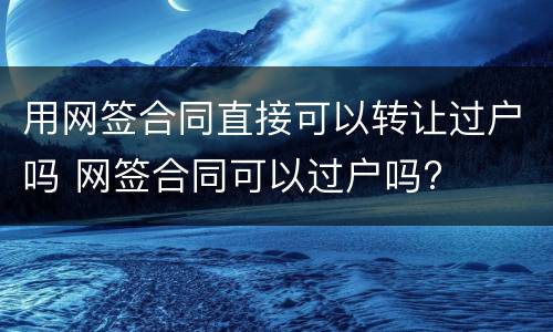 用网签合同直接可以转让过户吗 网签合同可以过户吗?
