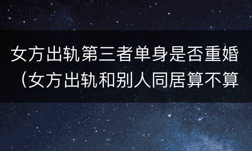 女方出轨第三者单身是否重婚（女方出轨和别人同居算不算重婚）