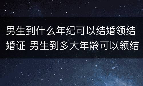 男生到什么年纪可以结婚领结婚证 男生到多大年龄可以领结婚登记证