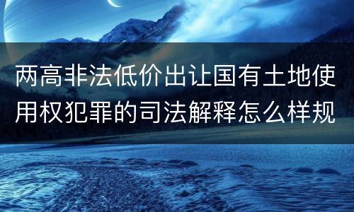 两高非法低价出让国有土地使用权犯罪的司法解释怎么样规定的