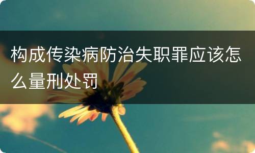 构成传染病防治失职罪应该怎么量刑处罚