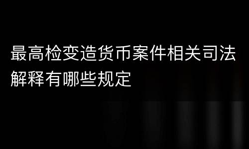 最高检变造货币案件相关司法解释有哪些规定