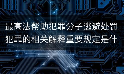 最高法帮助犯罪分子逃避处罚犯罪的相关解释重要规定是什么